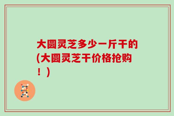 大圆灵芝多少一斤干的(大圆灵芝干价格抢购!)-第1张图片-灵芝大师 大圆灵芝多少一斤干的(大圆灵芝干价格抢购!)-第1张图片-灵芝大师