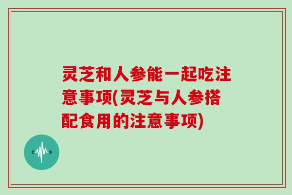 灵芝和人参能一起吃注意事项(灵芝与人参搭配食用的注意事项)
