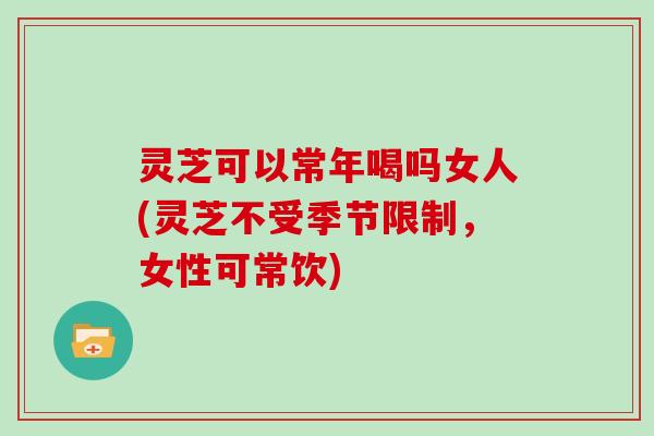 灵芝可以常年喝吗女人(灵芝不受季节限制，女性可常饮)