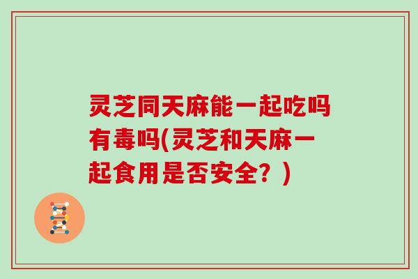 灵芝同天麻能一起吃吗有毒吗(灵芝和天麻一起食用是否安全？)-第1张图片-灵芝大师