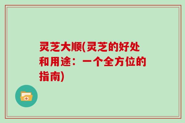 灵芝大顺(灵芝的好处和用途：一个全方位的指南)