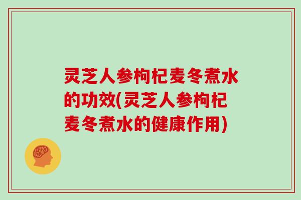 灵芝人参枸杞麦冬煮水的功效(灵芝人参枸杞麦冬煮水的健康作用)