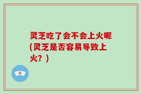 灵芝吃了会不会上火呢(灵芝是否容易导致上火？)