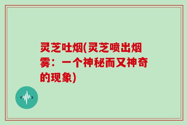 灵芝吐烟(灵芝喷出烟雾：一个神秘而又神奇的现象)