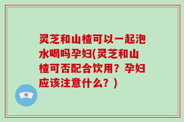灵芝和山楂可以一起泡水喝吗孕妇(灵芝和山楂可否配合饮用？孕妇应该注意什么？)