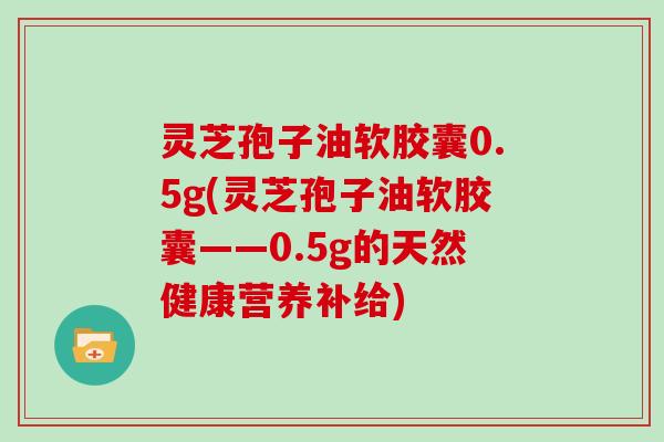 灵芝孢子油软胶囊0.5g(灵芝孢子油软胶囊——0.5g的天然健康营养补给)