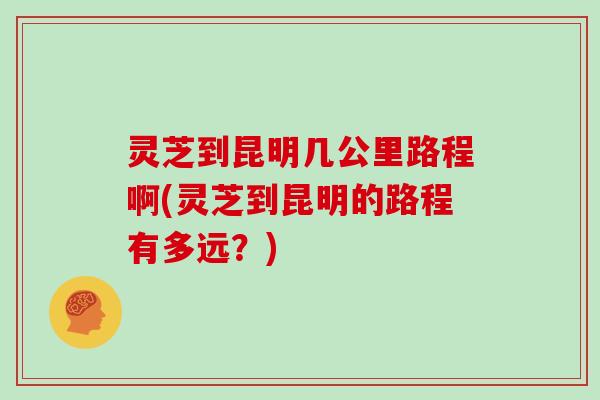 灵芝到昆明几公里路程啊(灵芝到昆明的路程有多远?)-第1张图片-灵芝大师 灵芝到昆明几公里路程啊(灵芝到昆明的路程有多远?)-第1张图片-灵芝大师