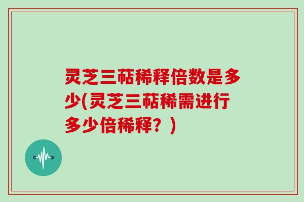 灵芝三萜稀释倍数是多少(灵芝三萜稀需进行多少倍稀释？)