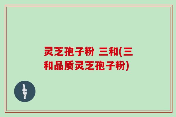 灵芝孢子粉 三和(三和品质灵芝孢子粉)
