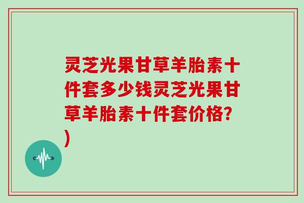 灵芝光果甘草羊胎素十件套多少钱灵芝光果甘草羊胎素十件套价格？)