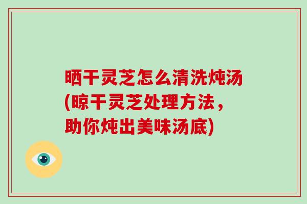 晒干灵芝怎么清洗炖汤(晾干灵芝处理方法，助你炖出美味汤底)