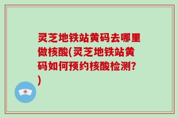 灵芝地铁站黄码去哪里做核酸(灵芝地铁站黄码如何预约核酸检测？)