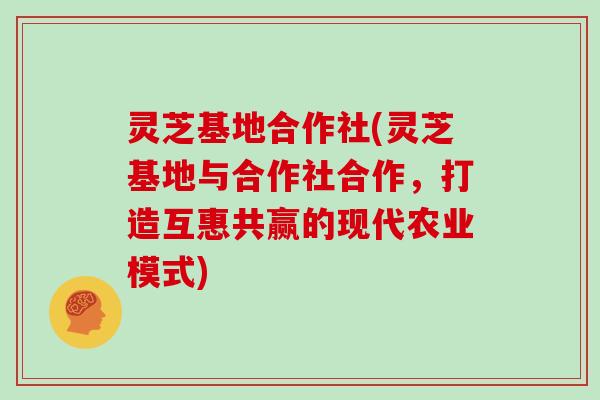 灵芝基地合作社(灵芝基地与合作社合作，打造互惠共赢的现代农业模式)