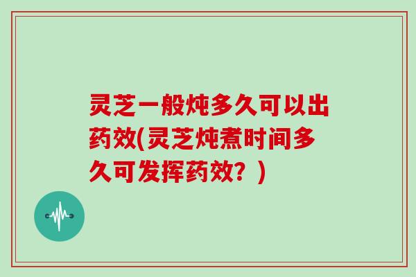 灵芝一般炖多久可以出药效(灵芝炖煮时间多久可发挥药效？)
