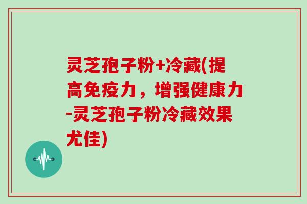 灵芝孢子粉+冷藏(提高免疫力，增强健康力-灵芝孢子粉冷藏效果尤佳)