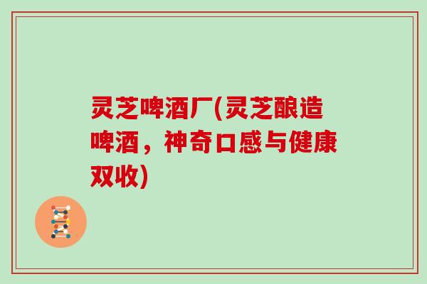 灵芝啤酒厂(灵芝酿造啤酒，神奇口感与健康双收)