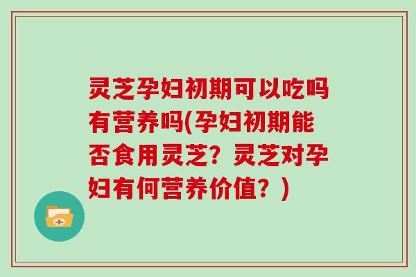 灵芝孕妇初期可以吃吗有营养吗(孕妇初期能否食用灵芝？灵芝对孕妇有何营养价值？)
