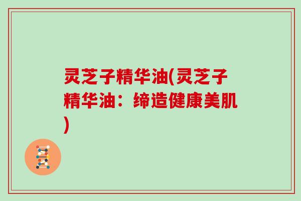 灵芝子精华油(灵芝子精华油：缔造健康美肌)