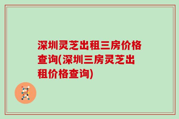 深圳灵芝出租三房价格查询(深圳三房灵芝出租价格查询)