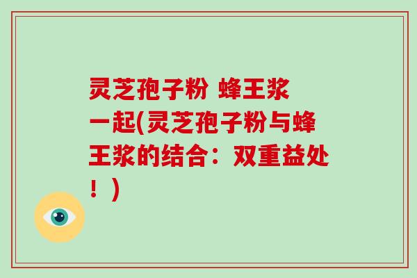 灵芝孢子粉 蜂王浆 一起(灵芝孢子粉与蜂王浆的结合：双重益处！)