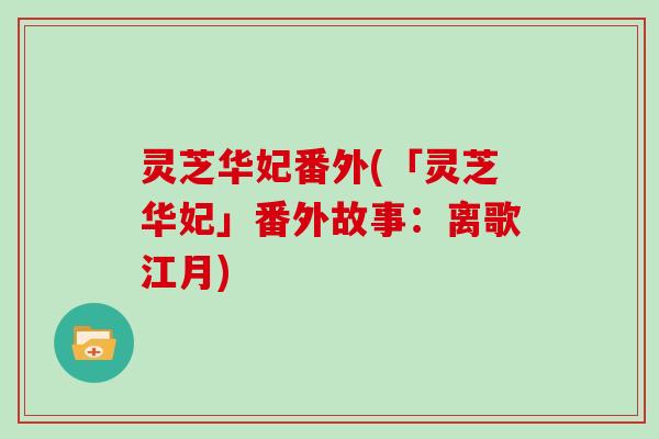 灵芝华妃番外(「灵芝华妃」番外故事:离歌江月)-第1张图片-灵芝大师 灵芝华妃番外(「灵芝华妃」番外故事:离歌江月)-第1张图片-灵芝大师