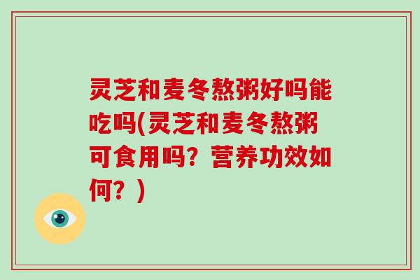 灵芝和麦冬熬粥好吗能吃吗(灵芝和麦冬熬粥可食用吗?营养功效如何?)-第1张图片-灵芝大师 灵芝和麦冬熬粥好吗能吃吗(灵芝和麦冬熬粥可食用吗?营养功效如何?)-第1张图片-灵芝大师