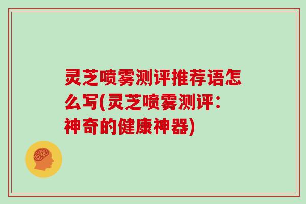 灵芝喷雾测评推荐语怎么写(灵芝喷雾测评：神奇的健康神器)