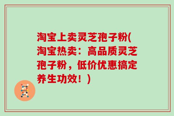 淘宝上卖灵芝孢子粉(淘宝热卖：高品质灵芝孢子粉，低价优惠搞定养生功效！)