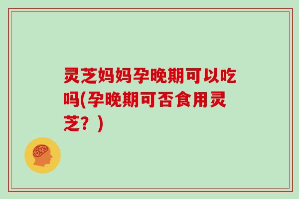 灵芝妈妈孕晚期可以吃吗(孕晚期可否食用灵芝？)