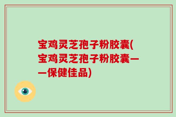 宝鸡灵芝孢子粉胶囊(宝鸡灵芝孢子粉胶囊——保健佳品)