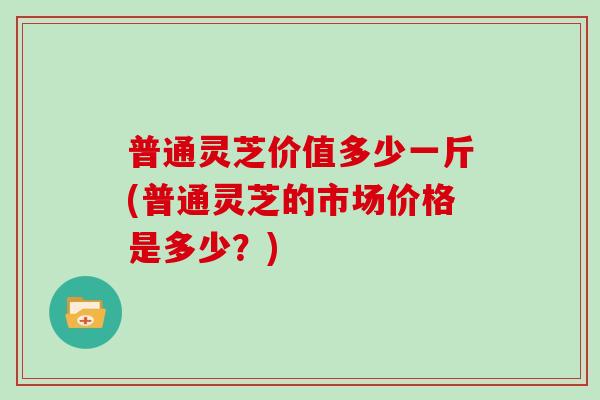 普通灵芝价值多少一斤(普通灵芝的市场价格是多少？)