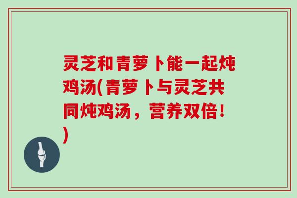 灵芝和青萝卜能一起炖鸡汤(青萝卜与灵芝共同炖鸡汤，营养双倍！)