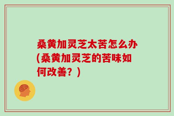 桑黄加灵芝太苦怎么办(桑黄加灵芝的苦味如何改善？)