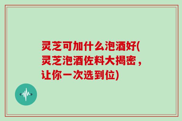 灵芝可加什么泡酒好(灵芝泡酒佐料大揭密，让你一次选到位)