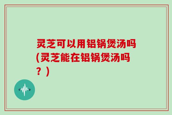 灵芝可以用铝锅煲汤吗(灵芝能在铝锅煲汤吗？)