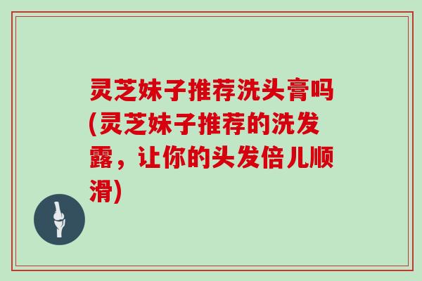 灵芝妹子推荐洗头膏吗(灵芝妹子推荐的洗发露，让你的头发倍儿顺滑)