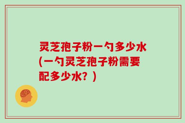 灵芝孢子粉一勺多少水(一勺灵芝孢子粉需要配多少水？)