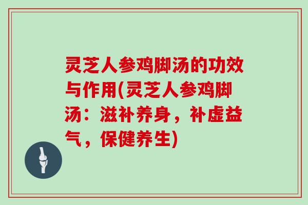 灵芝人参鸡脚汤的功效与作用(灵芝人参鸡脚汤：滋补养身，补虚益气，保健养生)