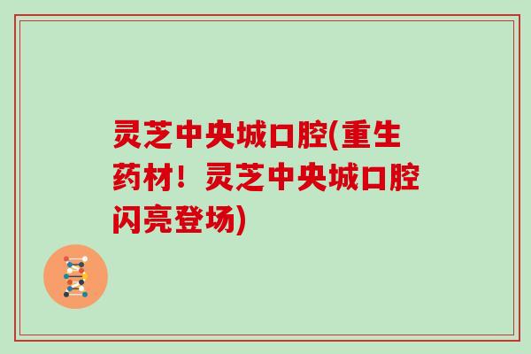 灵芝中央城口腔(重生药材！灵芝中央城口腔闪亮登场)