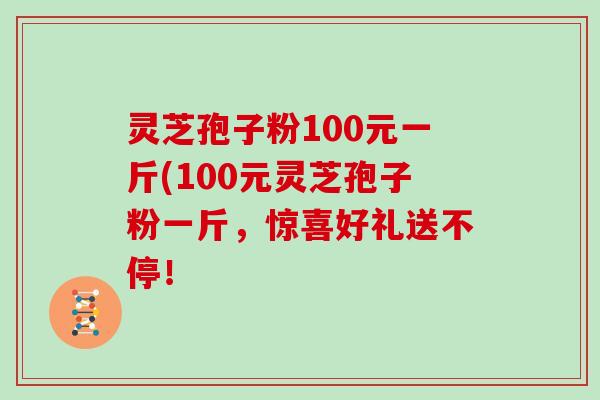 灵芝孢子粉100元一斤(100元灵芝孢子粉一斤，惊喜好礼送不停！