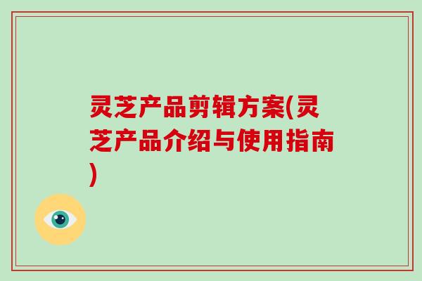 灵芝产品剪辑方案(灵芝产品介绍与使用指南)