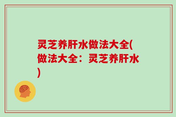 灵芝养肝水做法大全(做法大全：灵芝养肝水)