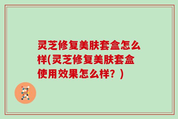 灵芝修复美肤套盒怎么样(灵芝修复美肤套盒使用效果怎么样？)