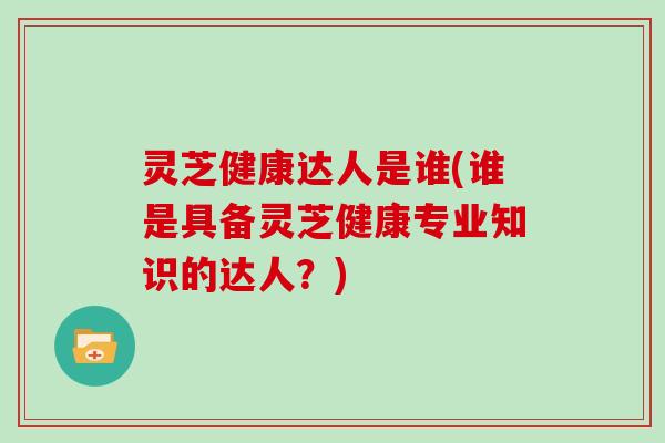 灵芝健康达人是谁(谁是具备灵芝健康专业知识的达人？)