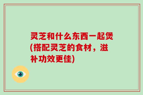 灵芝和什么东西一起煲(搭配灵芝的食材，滋补功效更佳)