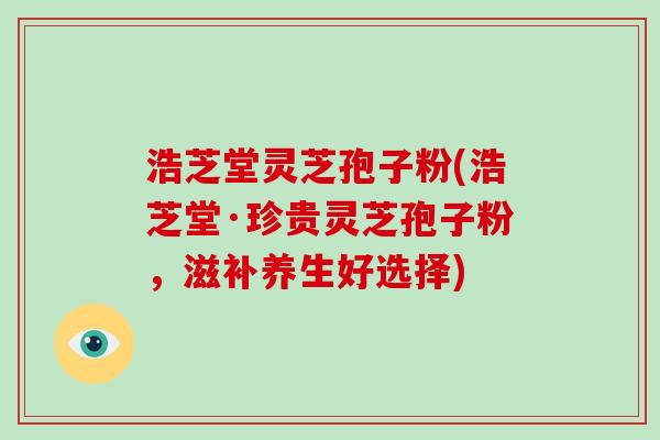浩芝堂灵芝孢子粉(浩芝堂·珍贵灵芝孢子粉，滋补养生好选择)