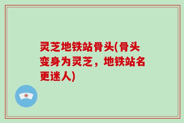 灵芝地铁站骨头(骨头变身为灵芝，地铁站名更迷人)