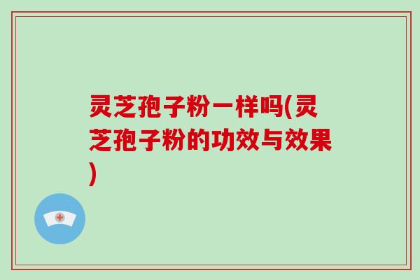 灵芝孢子粉一样吗(灵芝孢子粉的功效与效果)