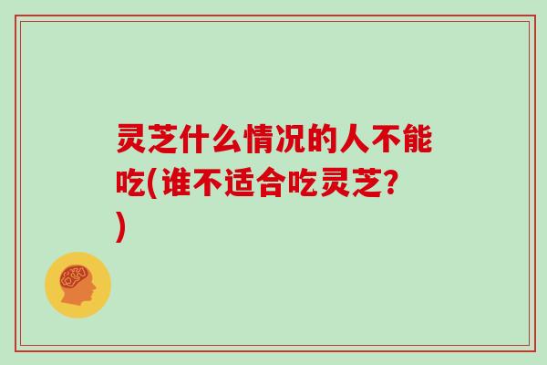 灵芝什么情况的人不能吃(谁不适合吃灵芝？)