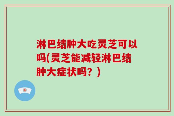 淋巴结肿大吃灵芝可以吗(灵芝能减轻淋巴结肿大症状吗？)